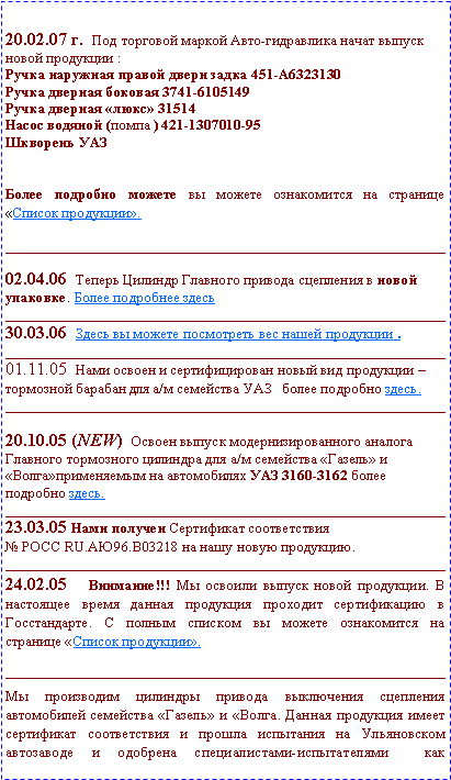 Подпись: 20.02.07 г.  Под торговой маркой Авто-гидравлика начат выпуск новой продукции :Ручка наружная правой двери задка 451-А6323130Ручка дверная боковая 3741-6105149Ручка дверная «люкс» 31514Насос водяной (помпа ) 421-1307010-95Шкворень УАЗБолее подробно можете вы можете ознакомится на странице «Список продукции».____________________________________________________________02.04.06  Теперь Цилиндр Главного привода сцепления в новой упаковке. Более подробнее здесь____________________________________________________________30.03.06  Здесь вы можете посмотреть вес нашей продукции .____________________________________________________________01.11.05  Нами освоен и сертифицирован новый вид продукции – тормозной барабан для а/м семейства УАЗ   более подробно здесь. ____________________________________________________________20.10.05 (NEW)  Освоен выпуск модернизированного аналога Главного тормозного цилиндра для а/м семейства «Газель» и «Волга»применяемым на автомобилях УАЗ 3160-3162 более подробно здесь. ____________________________________________________________23.03.05 Нами получен Сертификат соответствия № РОСС RU.АЮ96.В03218 на нашу новую продукцию.____________________________________________________________24.02.05  Внимание!!! Мы освоили выпуск новой продукции. В настоящее время данная продукция проходит сертификацию в Госстандарте. С полным списком вы можете ознакомится на странице «Список продукции».    ____________________________________________________________                              Мы производим цилиндры привода выключения сцепления автомобилей семейства «Газель» и «Волга. Данная продукция имеет сертификат соответствия и прошла испытания на Ульяновском автозаводе и одобрена специалистами-испытателями  как 